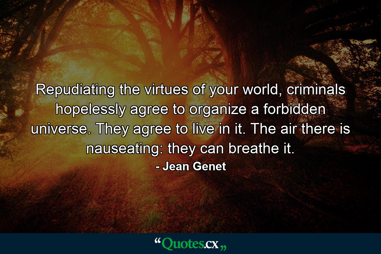 Repudiating the virtues of your world, criminals hopelessly agree to organize a forbidden universe. They agree to live in it. The air there is nauseating: they can breathe it. - Quote by Jean Genet