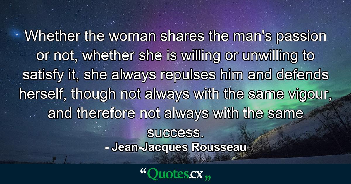 Whether the woman shares the man's passion or not, whether she is willing or unwilling to satisfy it, she always repulses him and defends herself, though not always with the same vigour, and therefore not always with the same success. - Quote by Jean-Jacques Rousseau