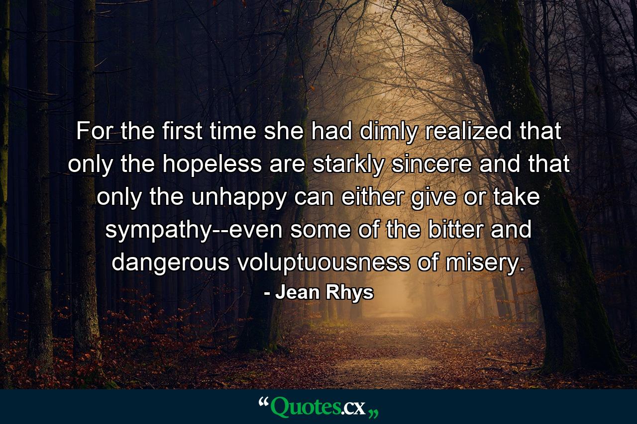 For the first time she had dimly realized that only the hopeless are starkly sincere and that only the unhappy can either give or take sympathy--even some of the bitter and dangerous voluptuousness of misery. - Quote by Jean Rhys