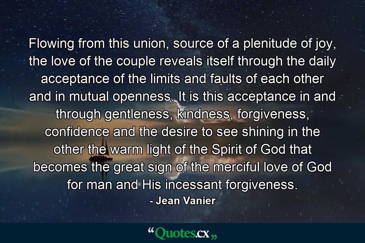 Flowing from this union, source of a plenitude of joy, the love of the couple reveals itself through the daily acceptance of the limits and faults of each other and in mutual openness. It is this acceptance in and through gentleness, kindness, forgiveness, confidence and the desire to see shining in the other the warm light of the Spirit of God that becomes the great sign of the merciful love of God for man and His incessant forgiveness. - Quote by Jean Vanier