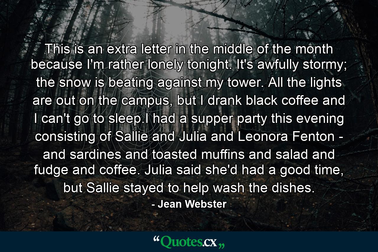 This is an extra letter in the middle of the month because I'm rather lonely tonight. It's awfully stormy; the snow is beating against my tower. All the lights are out on the campus, but I drank black coffee and I can't go to sleep.I had a supper party this evening consisting of Sallie and Julia and Leonora Fenton - and sardines and toasted muffins and salad and fudge and coffee. Julia said she'd had a good time, but Sallie stayed to help wash the dishes. - Quote by Jean Webster