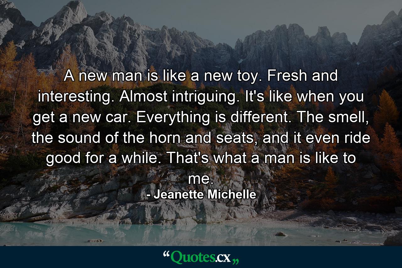 A new man is like a new toy. Fresh and interesting. Almost intriguing. It's like when you get a new car. Everything is different. The smell, the sound of the horn and seats, and it even ride good for a while. That's what a man is like to me. - Quote by Jeanette Michelle