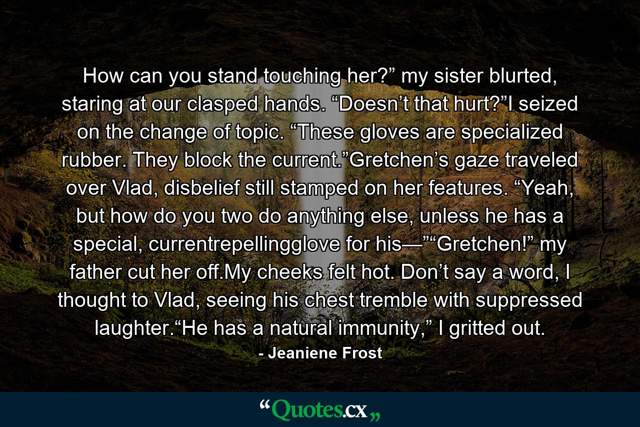 How can you stand touching her?” my sister blurted, staring at our clasped hands. “Doesn’t that hurt?”I seized on the change of topic. “These gloves are specialized rubber. They block the current.”Gretchen’s gaze traveled over Vlad, disbelief still stamped on her features. “Yeah, but how do you two do anything else, unless he has a special, currentrepellingglove for his—”“Gretchen!” my father cut her off.My cheeks felt hot. Don’t say a word, I thought to Vlad, seeing his chest tremble with suppressed laughter.“He has a natural immunity,” I gritted out. - Quote by Jeaniene Frost