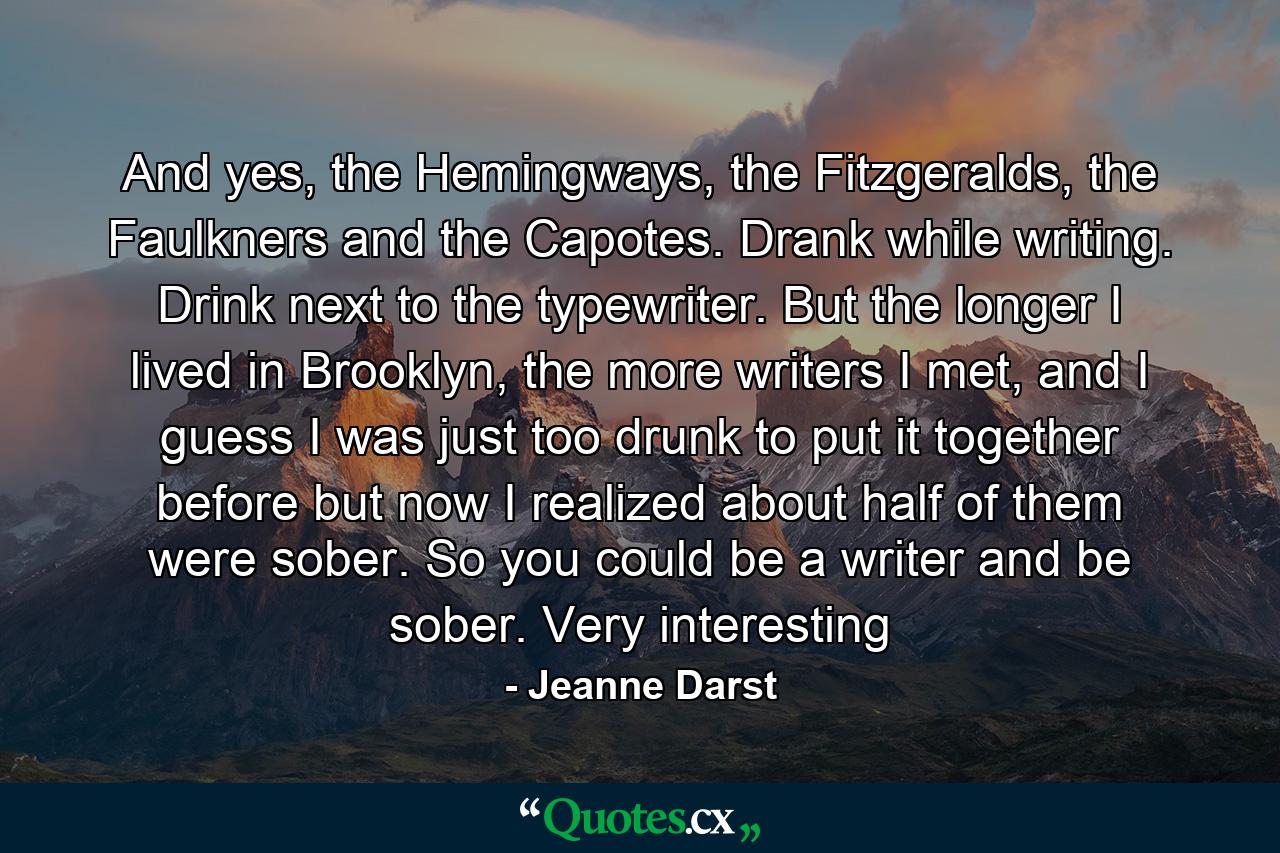 And yes, the Hemingways, the Fitzgeralds, the Faulkners and the Capotes. Drank while writing. Drink next to the typewriter. But the longer I lived in Brooklyn, the more writers I met, and I guess I was just too drunk to put it together before but now I realized about half of them were sober. So you could be a writer and be sober. Very interesting - Quote by Jeanne Darst