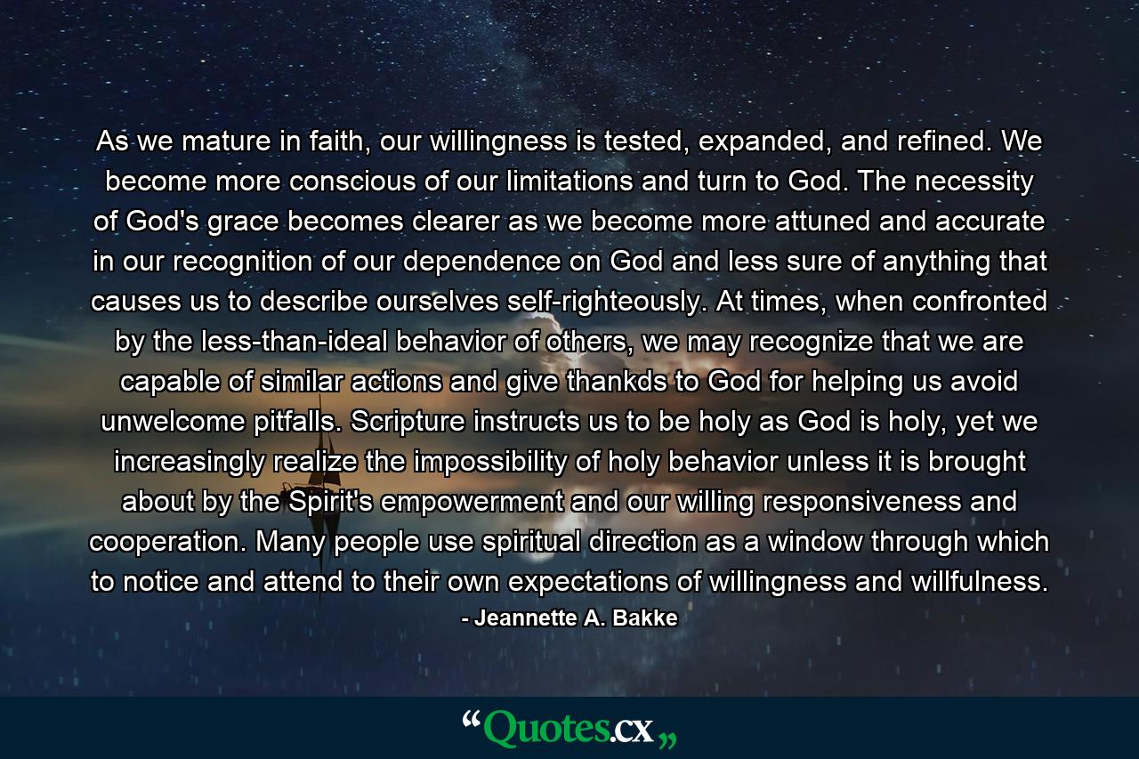 As we mature in faith, our willingness is tested, expanded, and refined. We become more conscious of our limitations and turn to God. The necessity of God's grace becomes clearer as we become more attuned and accurate in our recognition of our dependence on God and less sure of anything that causes us to describe ourselves self-righteously. At times, when confronted by the less-than-ideal behavior of others, we may recognize that we are capable of similar actions and give thankds to God for helping us avoid unwelcome pitfalls. Scripture instructs us to be holy as God is holy, yet we increasingly realize the impossibility of holy behavior unless it is brought about by the Spirit's empowerment and our willing responsiveness and cooperation. Many people use spiritual direction as a window through which to notice and attend to their own expectations of willingness and willfulness. - Quote by Jeannette A. Bakke