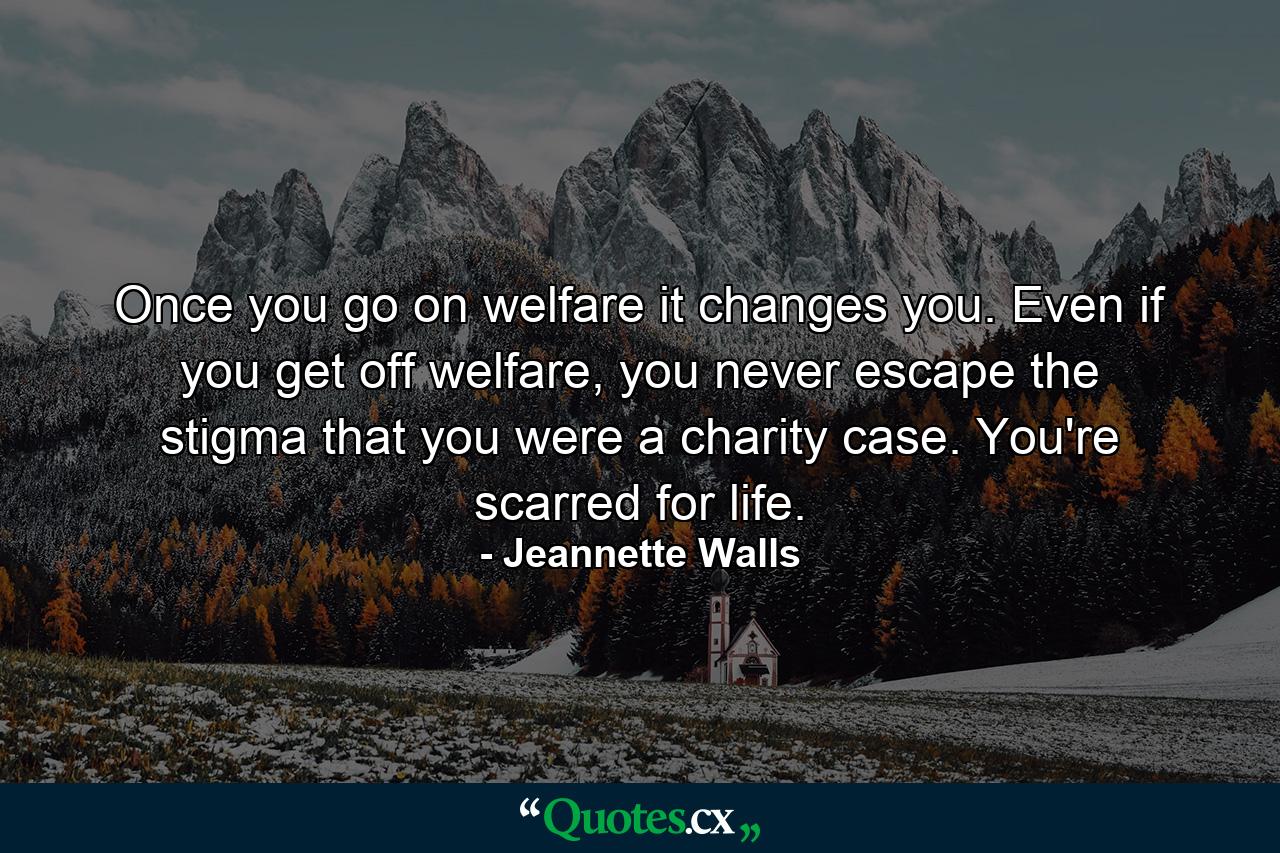 Once you go on welfare it changes you. Even if you get off welfare, you never escape the stigma that you were a charity case. You're scarred for life. - Quote by Jeannette Walls