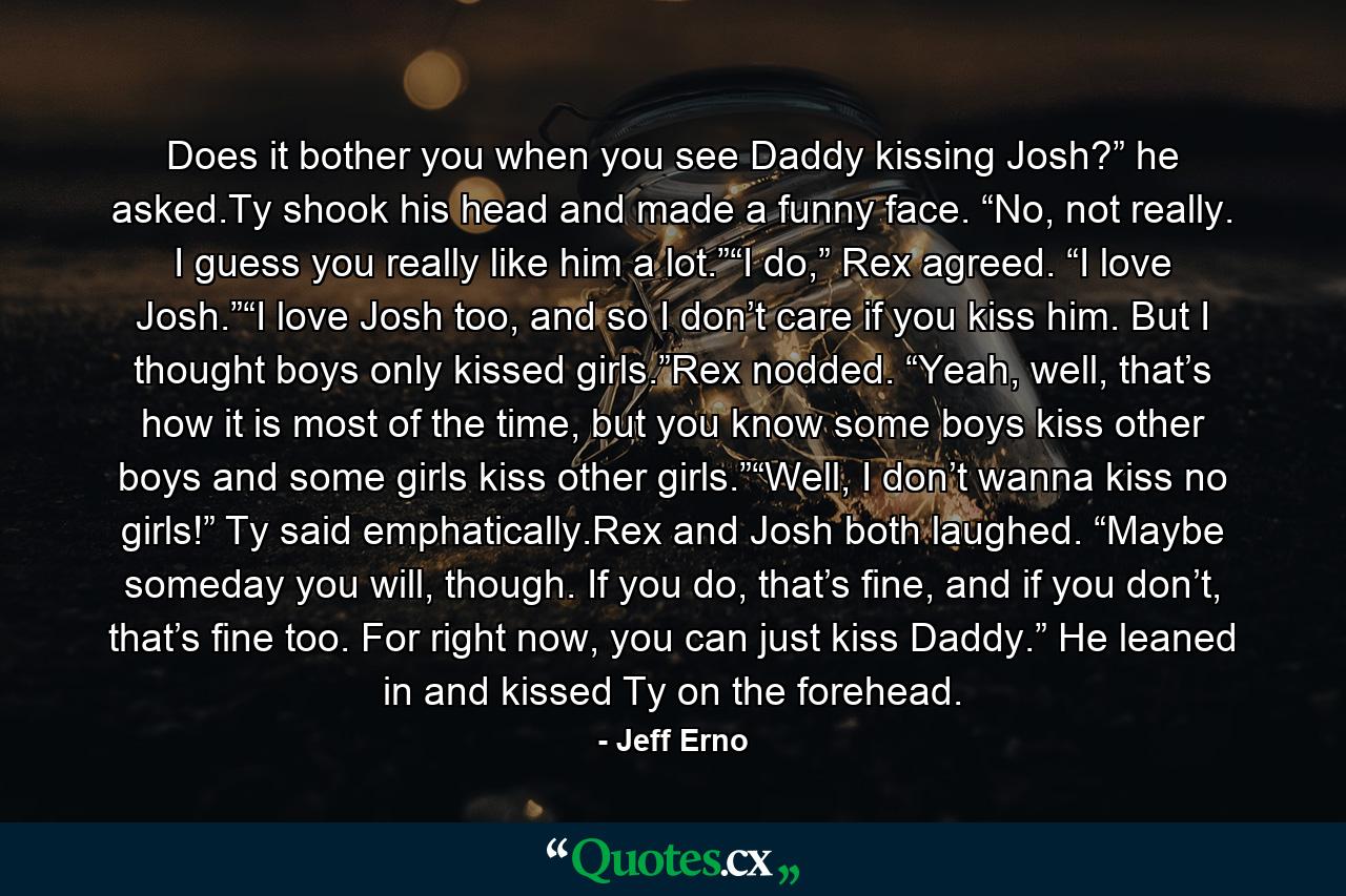 Does it bother you when you see Daddy kissing Josh?” he asked.Ty shook his head and made a funny face. “No, not really. I guess you really like him a lot.”“I do,” Rex agreed. “I love Josh.”“I love Josh too, and so I don’t care if you kiss him. But I thought boys only kissed girls.”Rex nodded. “Yeah, well, that’s how it is most of the time, but you know some boys kiss other boys and some girls kiss other girls.”“Well, I don’t wanna kiss no girls!” Ty said emphatically.Rex and Josh both laughed. “Maybe someday you will, though. If you do, that’s fine, and if you don’t, that’s fine too. For right now, you can just kiss Daddy.” He leaned in and kissed Ty on the forehead. - Quote by Jeff Erno