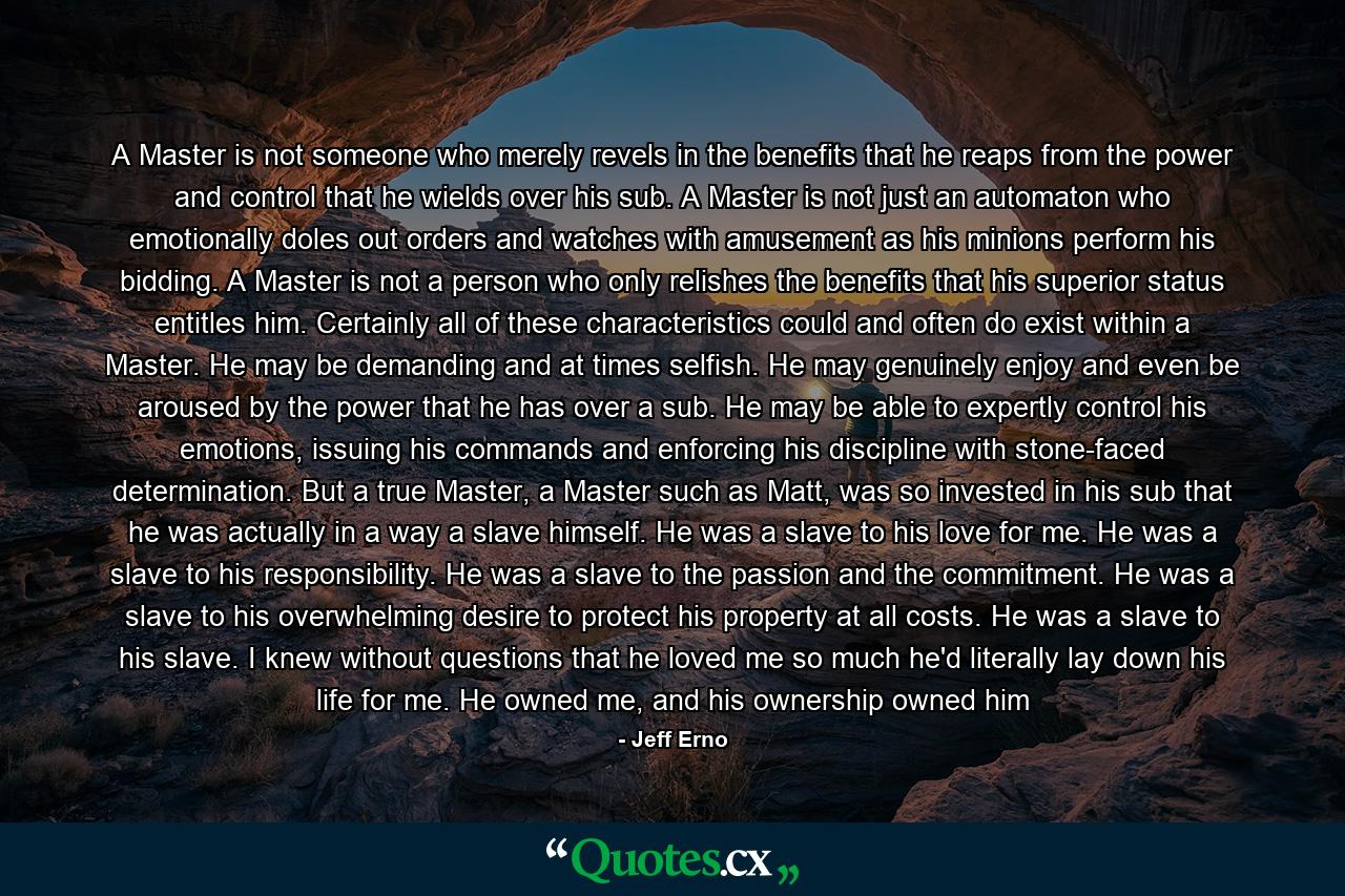 A Master is not someone who merely revels in the benefits that he reaps from the power and control that he wields over his sub. A Master is not just an automaton who emotionally doles out orders and watches with amusement as his minions perform his bidding. A Master is not a person who only relishes the benefits that his superior status entitles him. Certainly all of these characteristics could and often do exist within a Master. He may be demanding and at times selfish. He may genuinely enjoy and even be aroused by the power that he has over a sub. He may be able to expertly control his emotions, issuing his commands and enforcing his discipline with stone-faced determination. But a true Master, a Master such as Matt, was so invested in his sub that he was actually in a way a slave himself. He was a slave to his love for me. He was a slave to his responsibility. He was a slave to the passion and the commitment. He was a slave to his overwhelming desire to protect his property at all costs. He was a slave to his slave. I knew without questions that he loved me so much he'd literally lay down his life for me. He owned me, and his ownership owned him - Quote by Jeff Erno