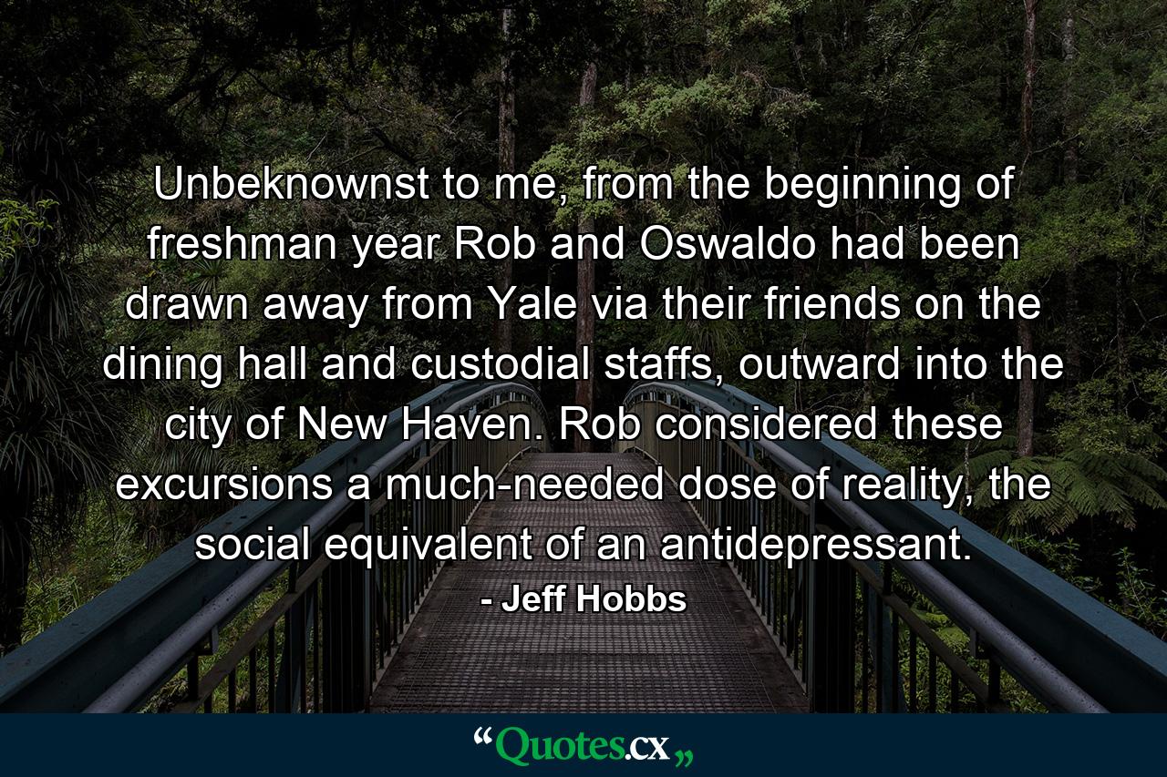 Unbeknownst to me, from the beginning of freshman year Rob and Oswaldo had been drawn away from Yale via their friends on the dining hall and custodial staffs, outward into the city of New Haven. Rob considered these excursions a much-needed dose of reality, the social equivalent of an antidepressant. - Quote by Jeff Hobbs