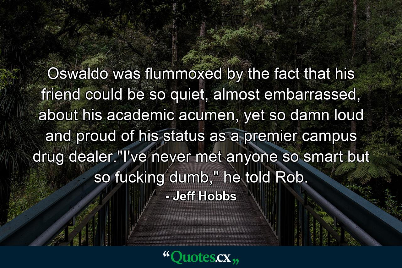 Oswaldo was flummoxed by the fact that his friend could be so quiet, almost embarrassed, about his academic acumen, yet so damn loud and proud of his status as a premier campus drug dealer.