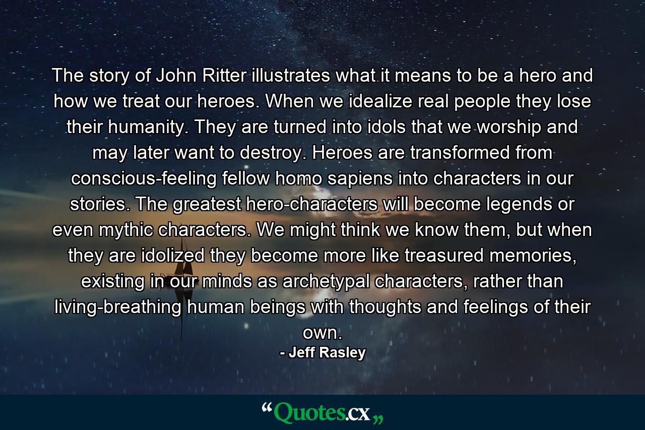 The story of John Ritter illustrates what it means to be a hero and how we treat our heroes. When we idealize real people they lose their humanity. They are turned into idols that we worship and may later want to destroy. Heroes are transformed from conscious-feeling fellow homo sapiens into characters in our stories. The greatest hero-characters will become legends or even mythic characters. We might think we know them, but when they are idolized they become more like treasured memories, existing in our minds as archetypal characters, rather than living-breathing human beings with thoughts and feelings of their own. - Quote by Jeff Rasley