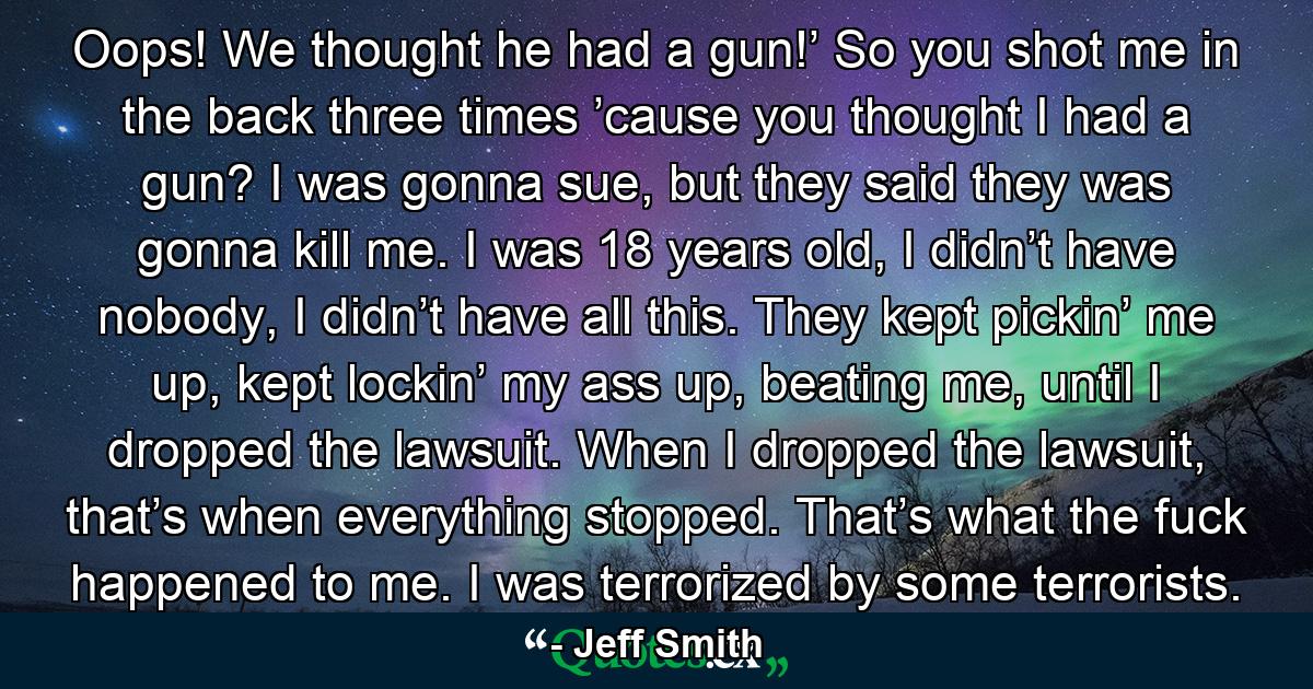 Oops! We thought he had a gun!’ So you shot me in the back three times ’cause you thought I had a gun? I was gonna sue, but they said they was gonna kill me. I was 18 years old, I didn’t have nobody, I didn’t have all this. They kept pickin’ me up, kept lockin’ my ass up, beating me, until I dropped the lawsuit. When I dropped the lawsuit, that’s when everything stopped. That’s what the fuck happened to me. I was terrorized by some terrorists. - Quote by Jeff Smith