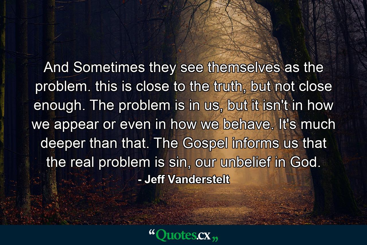 And Sometimes they see themselves as the problem. this is close to the truth, but not close enough. The problem is in us, but it isn't in how we appear or even in how we behave. It's much deeper than that. The Gospel informs us that the real problem is sin, our unbelief in God. - Quote by Jeff Vanderstelt