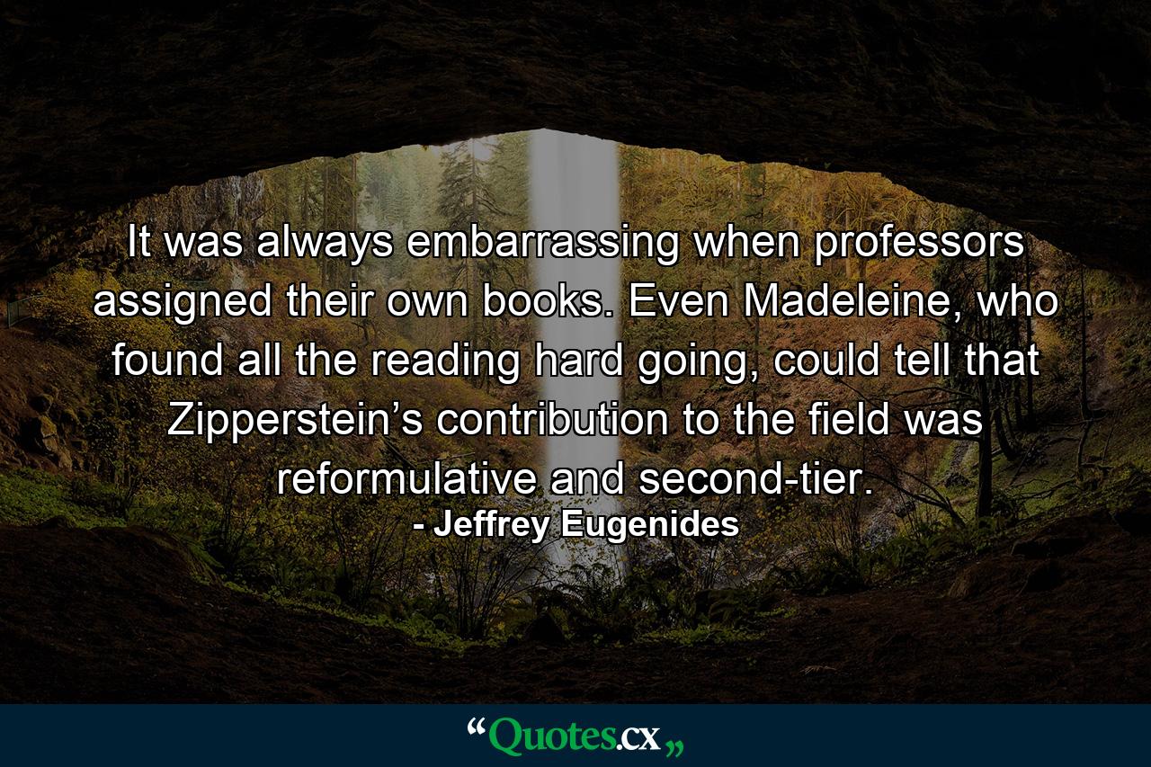 It was always embarrassing when professors assigned their own books. Even Madeleine, who found all the reading hard going, could tell that Zipperstein’s contribution to the field was reformulative and second-tier. - Quote by Jeffrey Eugenides