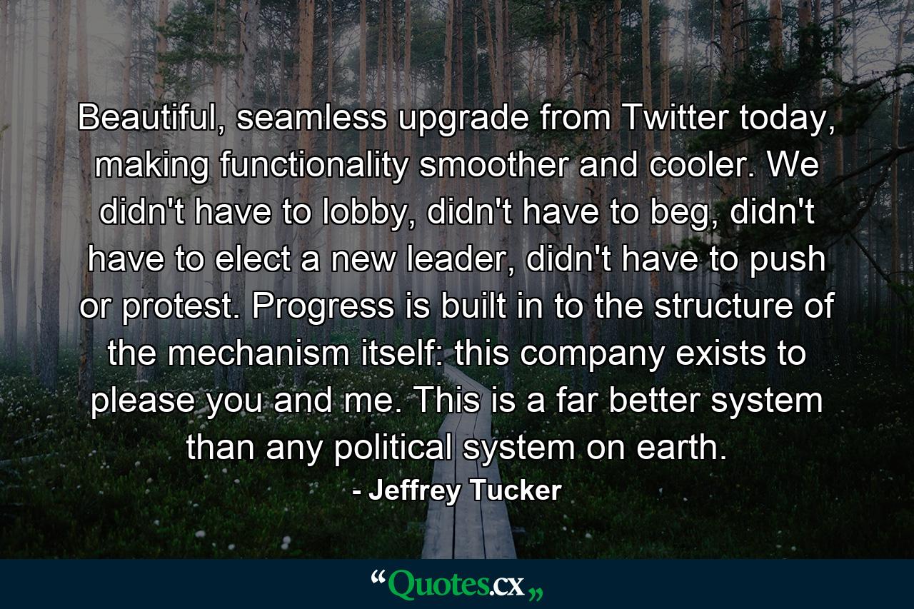 Beautiful, seamless upgrade from Twitter today, making functionality smoother and cooler. We didn't have to lobby, didn't have to beg, didn't have to elect a new leader, didn't have to push or protest. Progress is built in to the structure of the mechanism itself: this company exists to please you and me. This is a far better system than any political system on earth. - Quote by Jeffrey Tucker