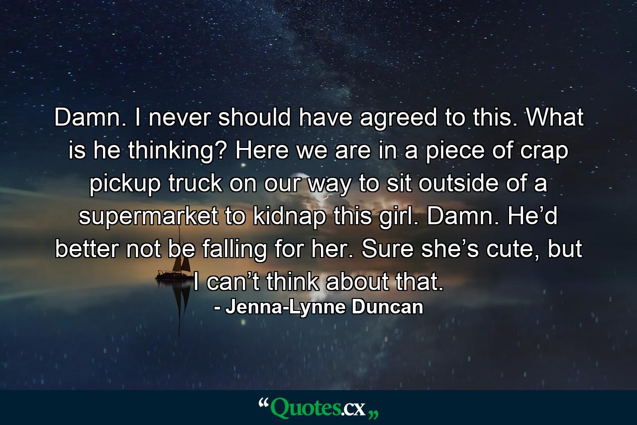 Damn. I never should have agreed to this. What is he thinking? Here we are in a piece of crap pickup truck on our way to sit outside of a supermarket to kidnap this girl. Damn. He’d better not be falling for her. Sure she’s cute, but I can’t think about that. - Quote by Jenna-Lynne Duncan