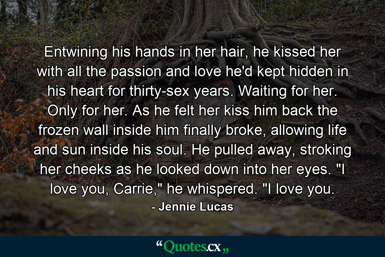 Entwining his hands in her hair, he kissed her with all the passion and love he'd kept hidden in his heart for thirty-sex years. Waiting for her. Only for her. As he felt her kiss him back the frozen wall inside him finally broke, allowing life and sun inside his soul. He pulled away, stroking her cheeks as he looked down into her eyes. 