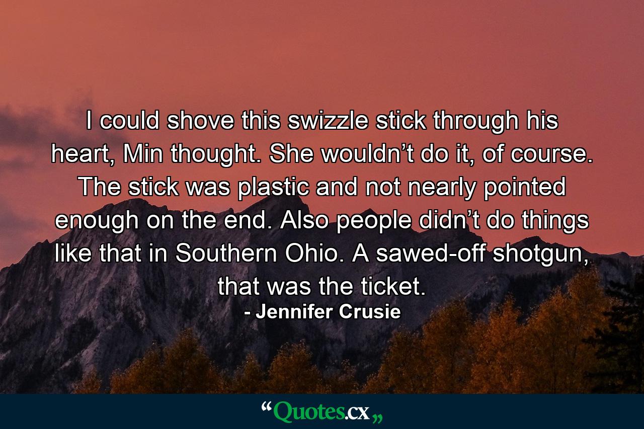 I could shove this swizzle stick through his heart, Min thought. She wouldn’t do it, of course. The stick was plastic and not nearly pointed enough on the end. Also people didn’t do things like that in Southern Ohio. A sawed-off shotgun, that was the ticket. - Quote by Jennifer Crusie