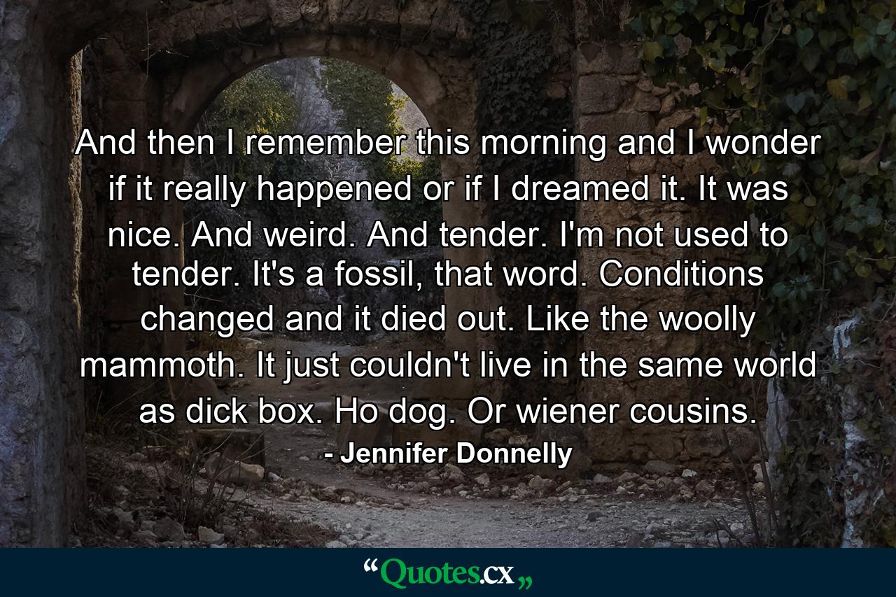 And then I remember this morning and I wonder if it really happened or if I dreamed it. It was nice. And weird. And tender. I'm not used to tender. It's a fossil, that word. Conditions changed and it died out. Like the woolly mammoth. It just couldn't live in the same world as dick box. Ho dog. Or wiener cousins. - Quote by Jennifer Donnelly