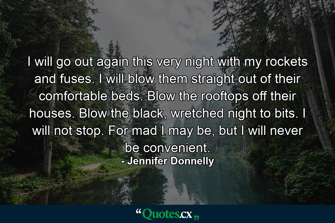 I will go out again this very night with my rockets and fuses. I will blow them straight out of their comfortable beds. Blow the rooftops off their houses. Blow the black, wretched night to bits. I will not stop. For mad I may be, but I will never be convenient. - Quote by Jennifer Donnelly