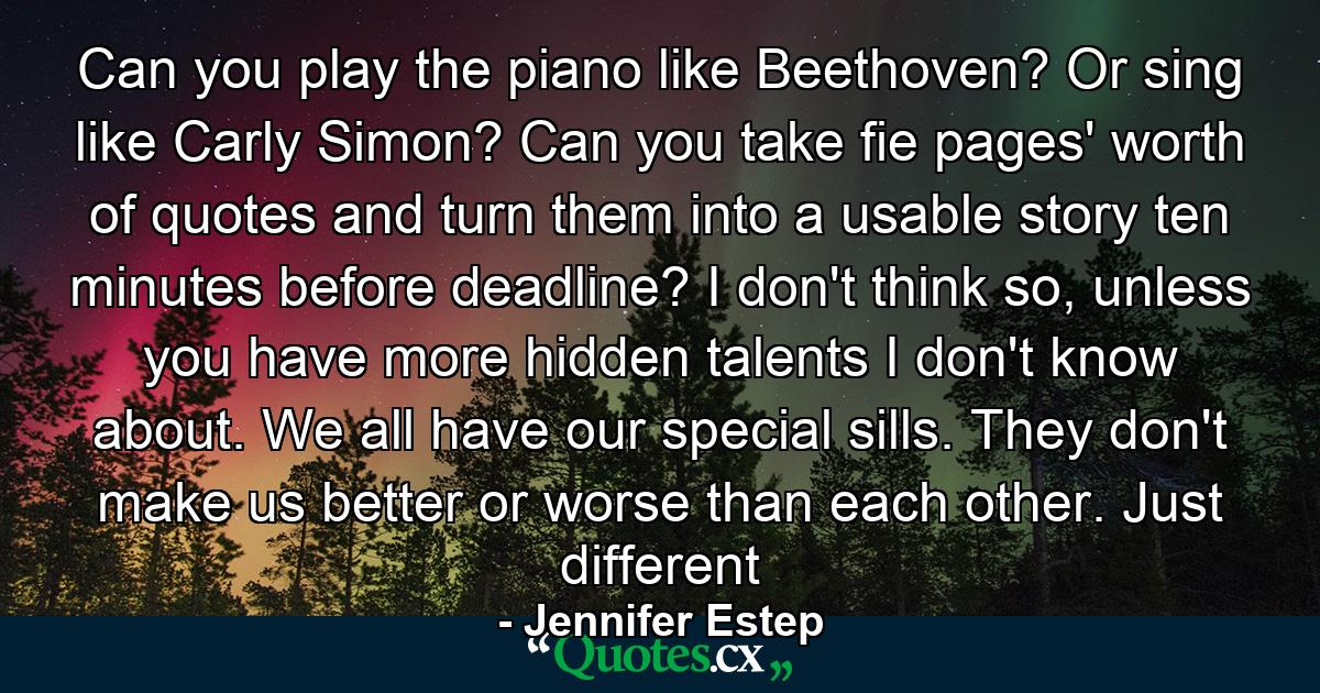 Can you play the piano like Beethoven? Or sing like Carly Simon? Can you take fie pages' worth of quotes and turn them into a usable story ten minutes before deadline? I don't think so, unless you have more hidden talents I don't know about. We all have our special sills. They don't make us better or worse than each other. Just different - Quote by Jennifer Estep