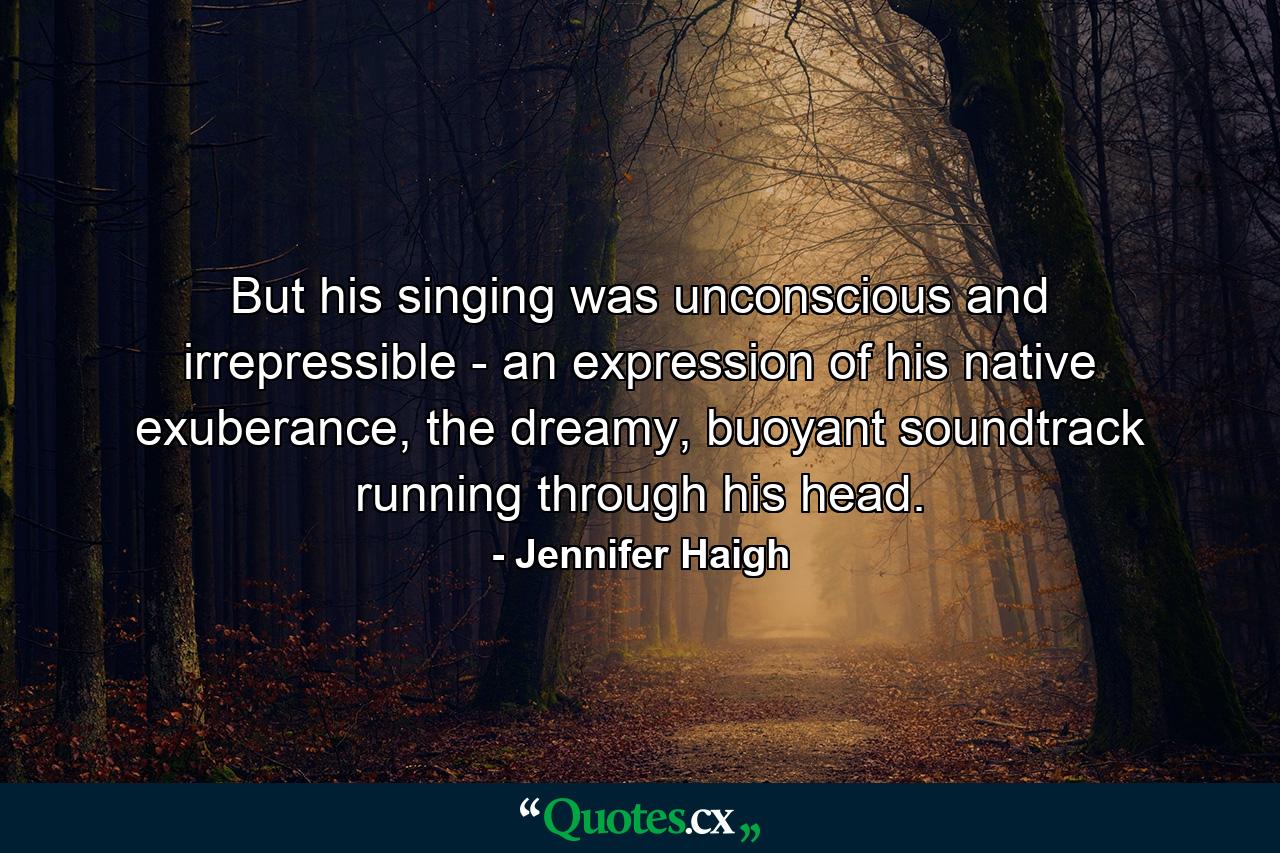 But his singing was unconscious and irrepressible - an expression of his native exuberance, the dreamy, buoyant soundtrack running through his head. - Quote by Jennifer Haigh