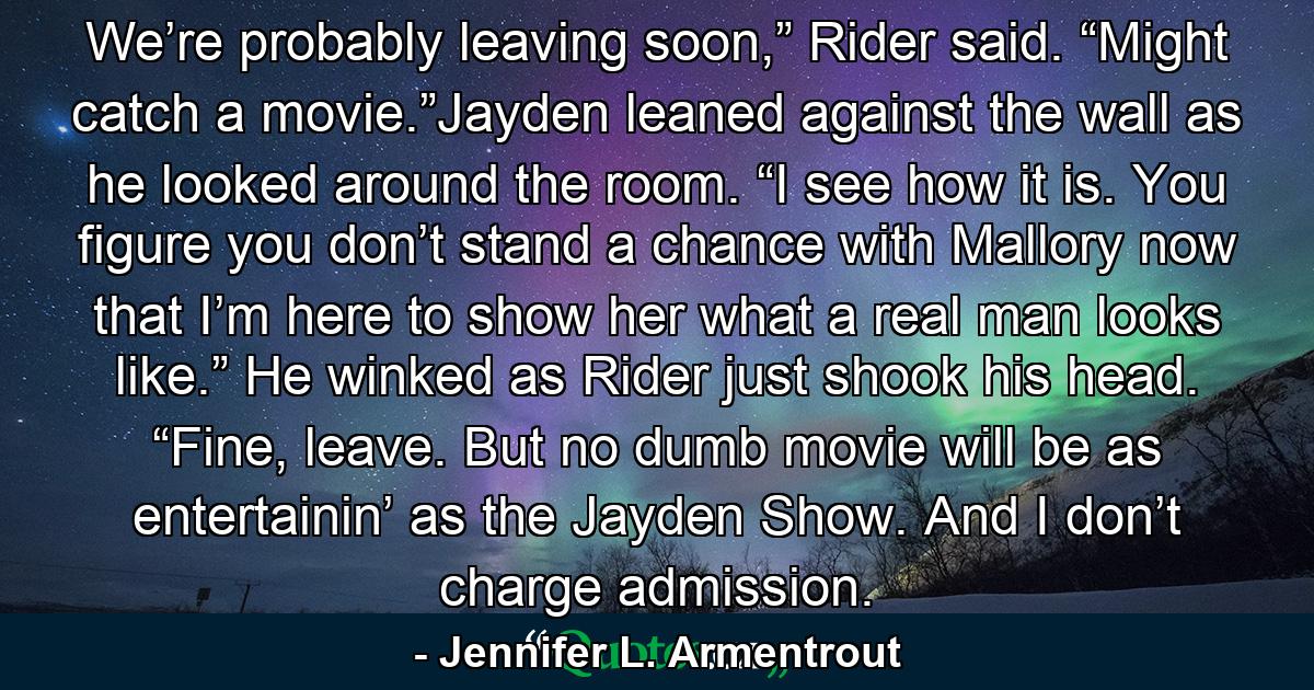 We’re probably leaving soon,” Rider said. “Might catch a movie.”Jayden leaned against the wall as he looked around the room. “I see how it is. You figure you don’t stand a chance with Mallory now that I’m here to show her what a real man looks like.” He winked as Rider just shook his head. “Fine, leave. But no dumb movie will be as entertainin’ as the Jayden Show. And I don’t charge admission. - Quote by Jennifer L. Armentrout