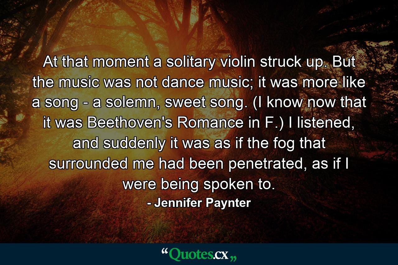 At that moment a solitary violin struck up. But the music was not dance music; it was more like a song - a solemn, sweet song. (I know now that it was Beethoven's Romance in F.) I listened, and suddenly it was as if the fog that surrounded me had been penetrated, as if I were being spoken to. - Quote by Jennifer Paynter