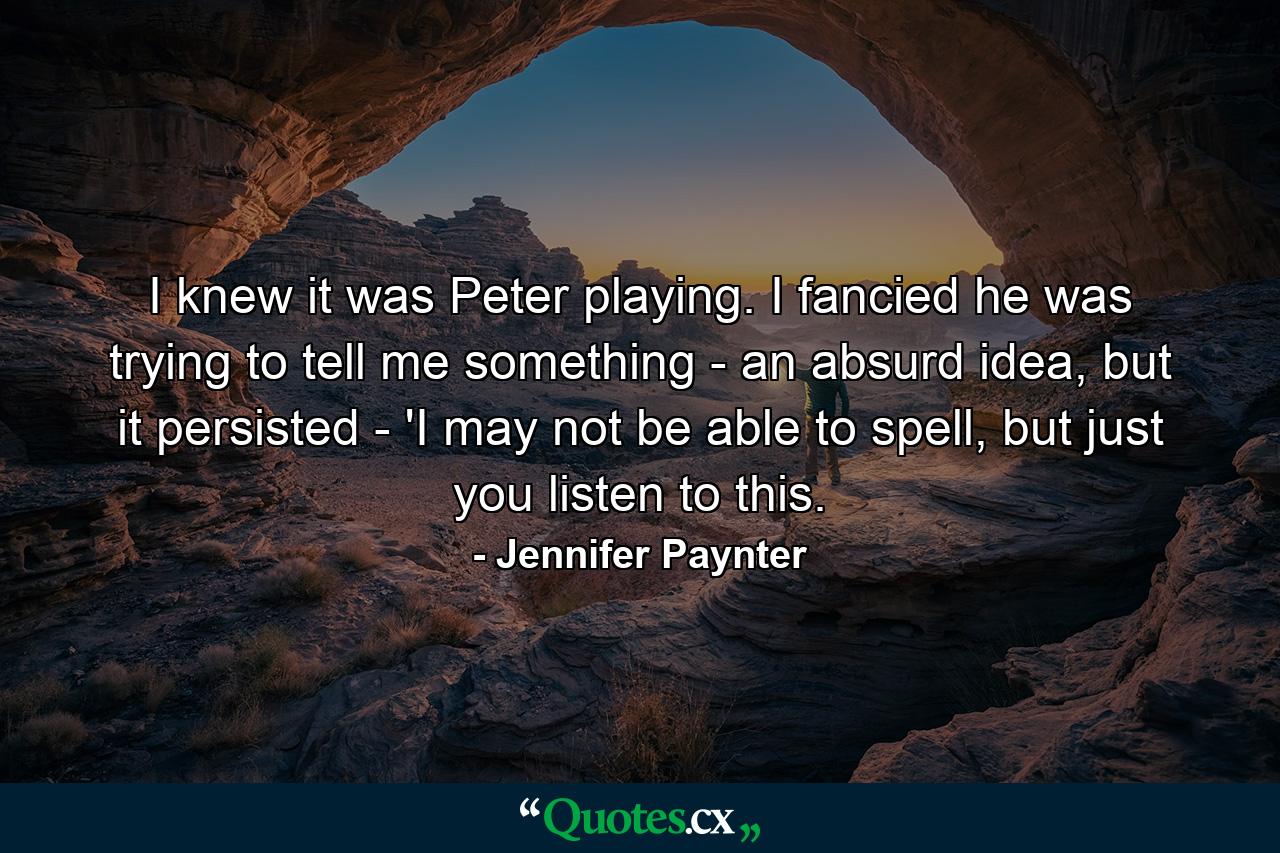 I knew it was Peter playing. I fancied he was trying to tell me something - an absurd idea, but it persisted - 'I may not be able to spell, but just you listen to this. - Quote by Jennifer Paynter