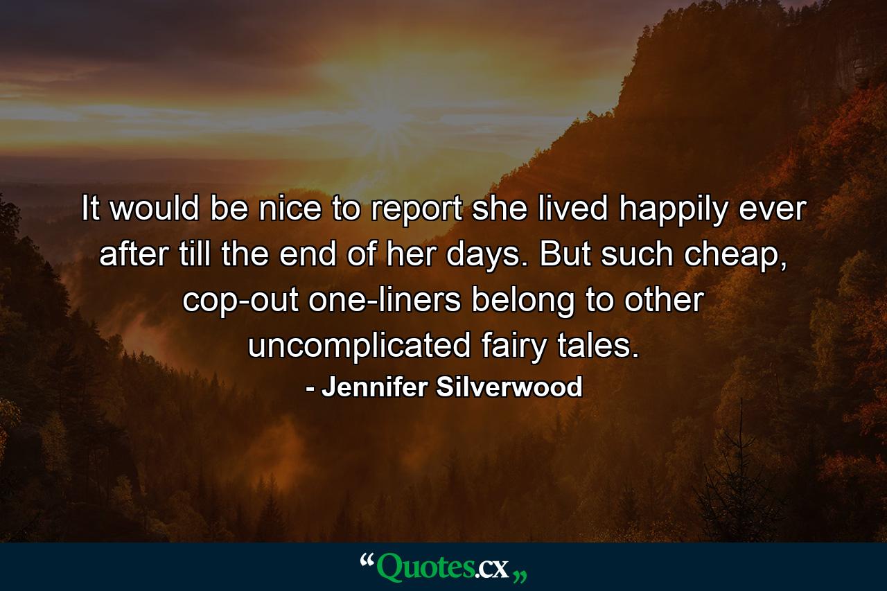 It would be nice to report she lived happily ever after till the end of her days. But such cheap, cop-out one-liners belong to other uncomplicated fairy tales. - Quote by Jennifer Silverwood