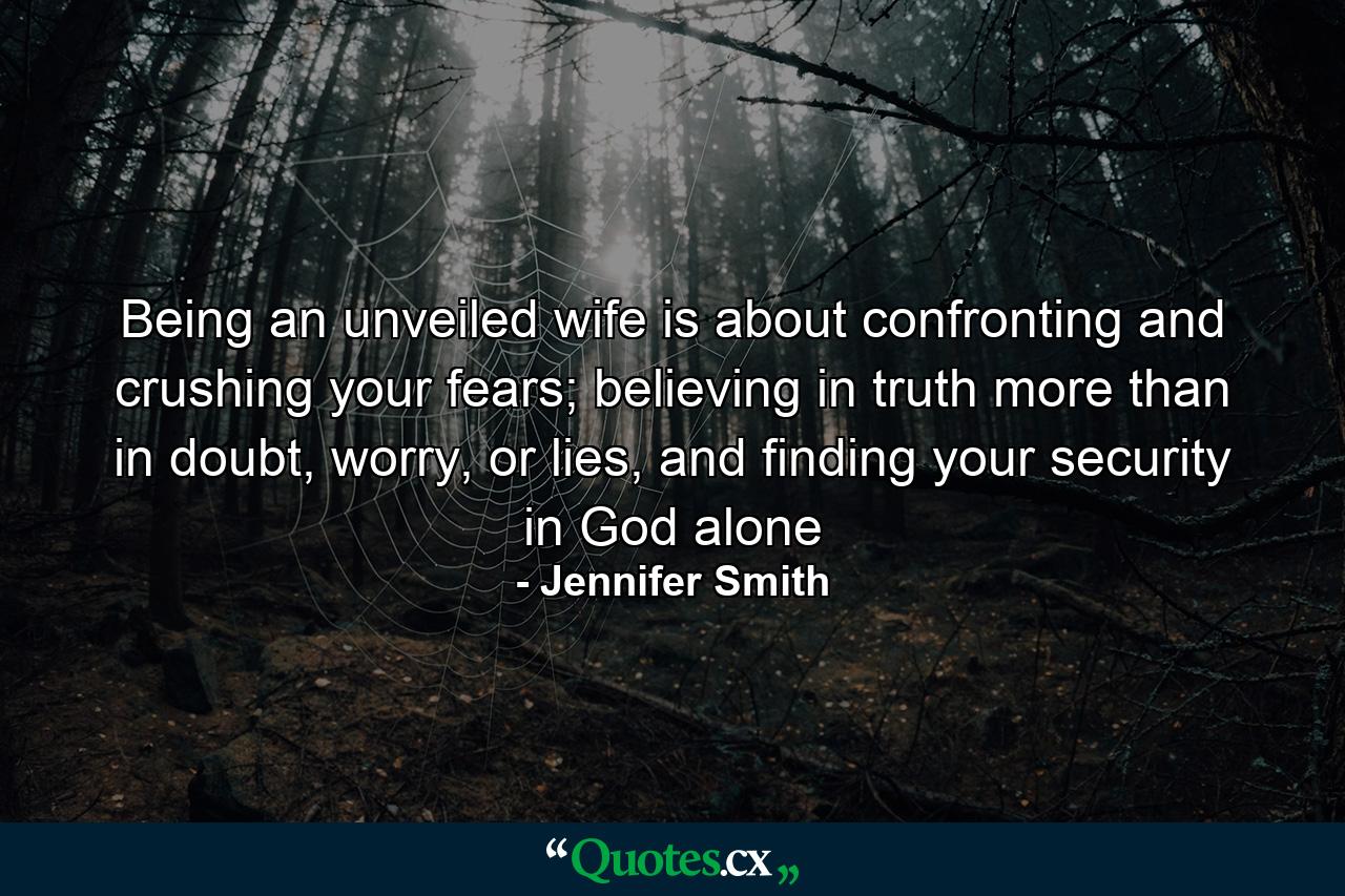 Being an unveiled wife is about confronting and crushing your fears; believing in truth more than in doubt, worry, or lies, and finding your security in God alone - Quote by Jennifer Smith