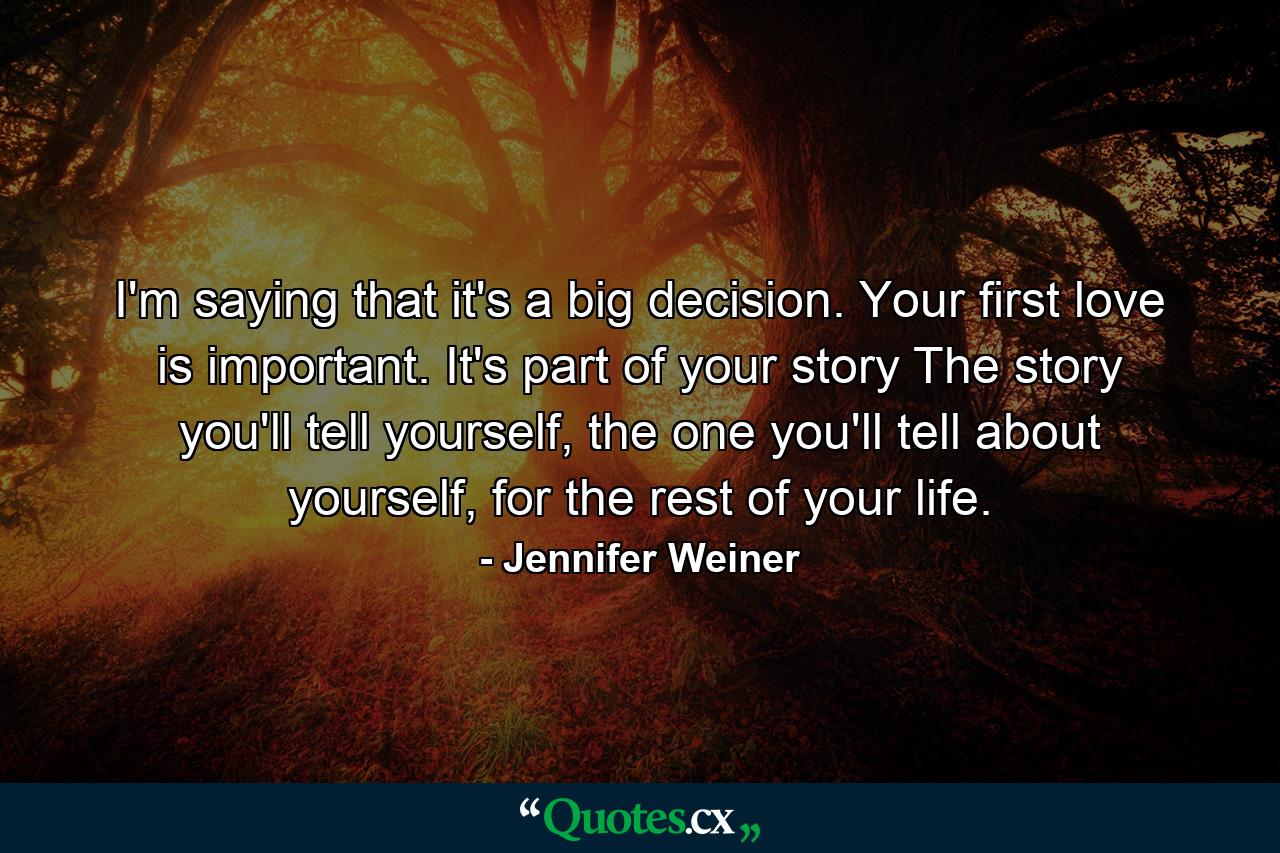 I'm saying that it's a big decision. Your first love is important. It's part of your story The story you'll tell yourself, the one you'll tell about yourself, for the rest of your life. - Quote by Jennifer Weiner