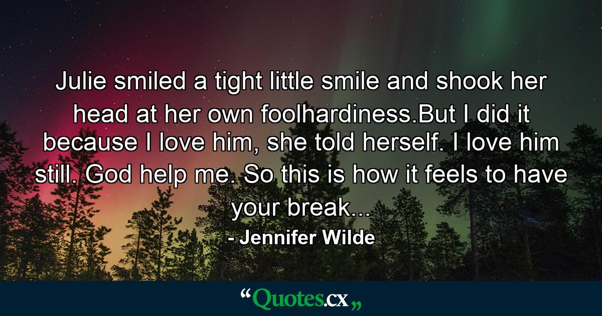 Julie smiled a tight little smile and shook her head at her own foolhardiness.But I did it because I love him, she told herself. I love him still. God help me. So this is how it feels to have your break... - Quote by Jennifer Wilde