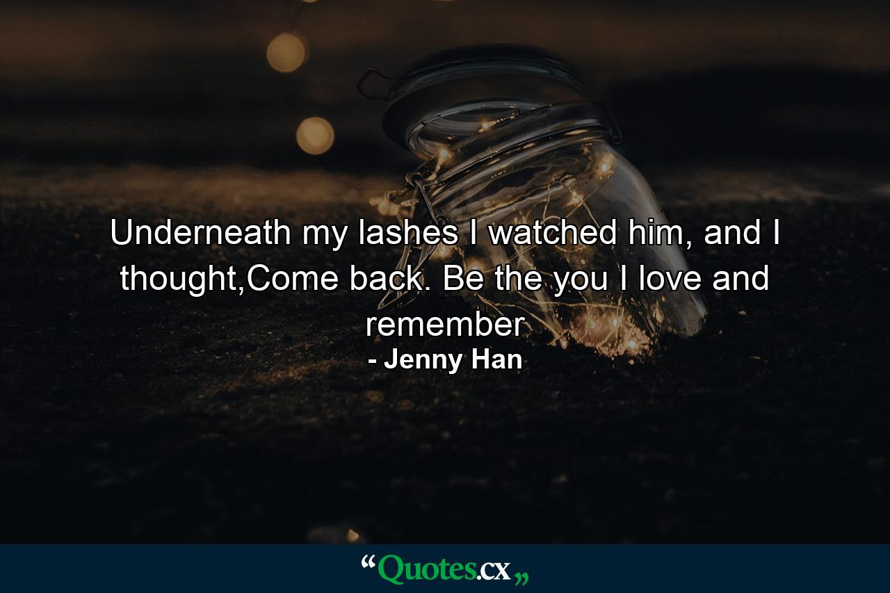 Underneath my lashes I watched him, and I thought,Come back. Be the you I love and remember - Quote by Jenny Han