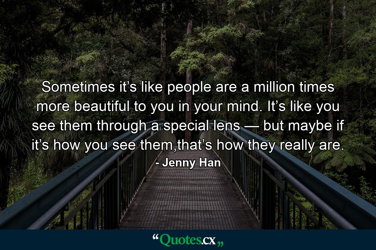 Sometimes it’s like people are a million times more beautiful to you in your mind. It’s like you see them through a special lens — but maybe if it’s how you see them,that’s how they really are. - Quote by Jenny Han