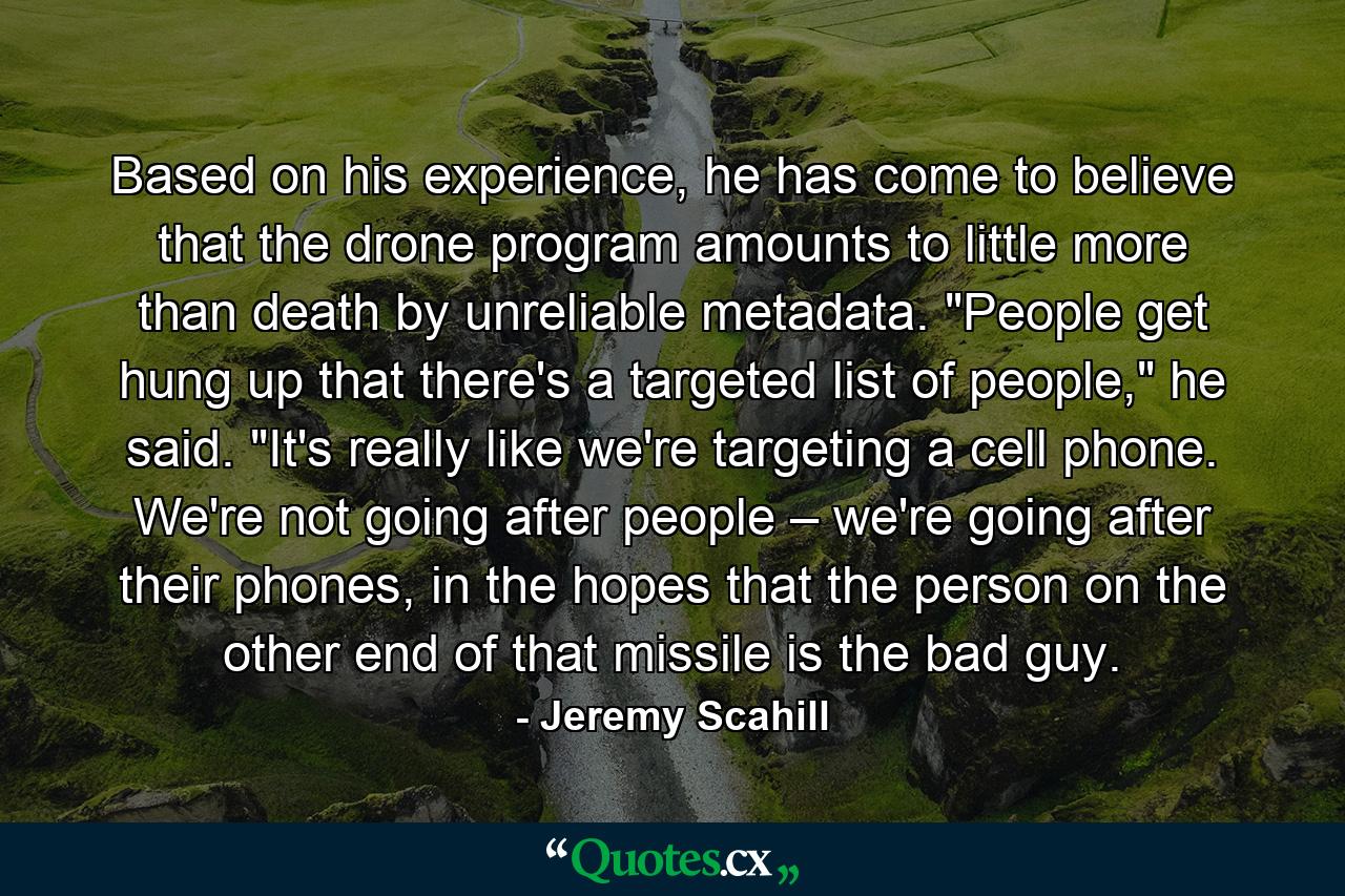 Based on his experience, he has come to believe that the drone program amounts to little more than death by unreliable metadata. 