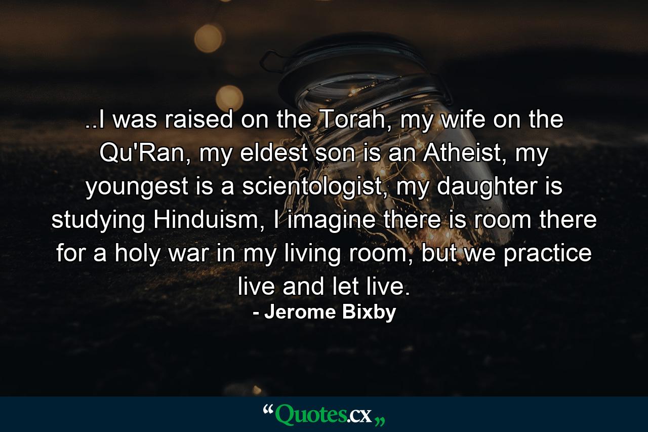 ..I was raised on the Torah, my wife on the Qu'Ran, my eldest son is an Atheist, my youngest is a scientologist, my daughter is studying Hinduism, I imagine there is room there for a holy war in my living room, but we practice live and let live. - Quote by Jerome Bixby