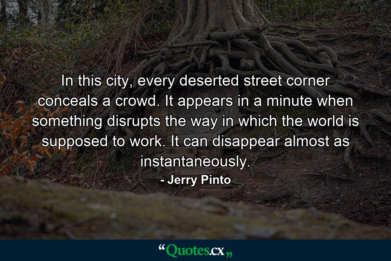 In this city, every deserted street corner conceals a crowd. It appears in a minute when something disrupts the way in which the world is supposed to work. It can disappear almost as instantaneously. - Quote by Jerry Pinto