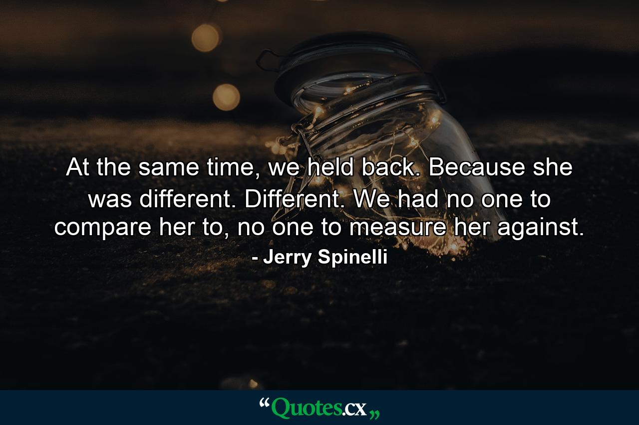 At the same time, we held back. Because she was different. Different. We had no one to compare her to, no one to measure her against. - Quote by Jerry Spinelli