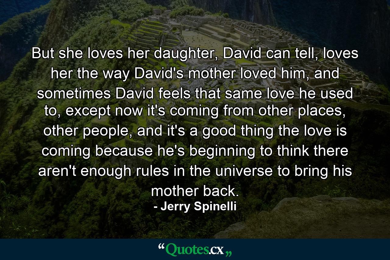 But she loves her daughter, David can tell, loves her the way David's mother loved him, and sometimes David feels that same love he used to, except now it's coming from other places, other people, and it's a good thing the love is coming because he's beginning to think there aren't enough rules in the universe to bring his mother back. - Quote by Jerry Spinelli