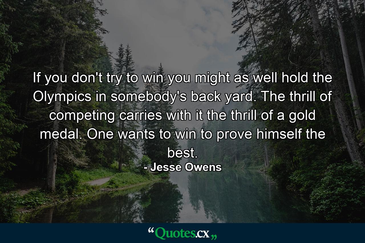 If you don't try to win you might as well hold the Olympics in somebody's back yard. The thrill of competing carries with it the thrill of a gold medal. One wants to win to prove himself the best. - Quote by Jesse Owens