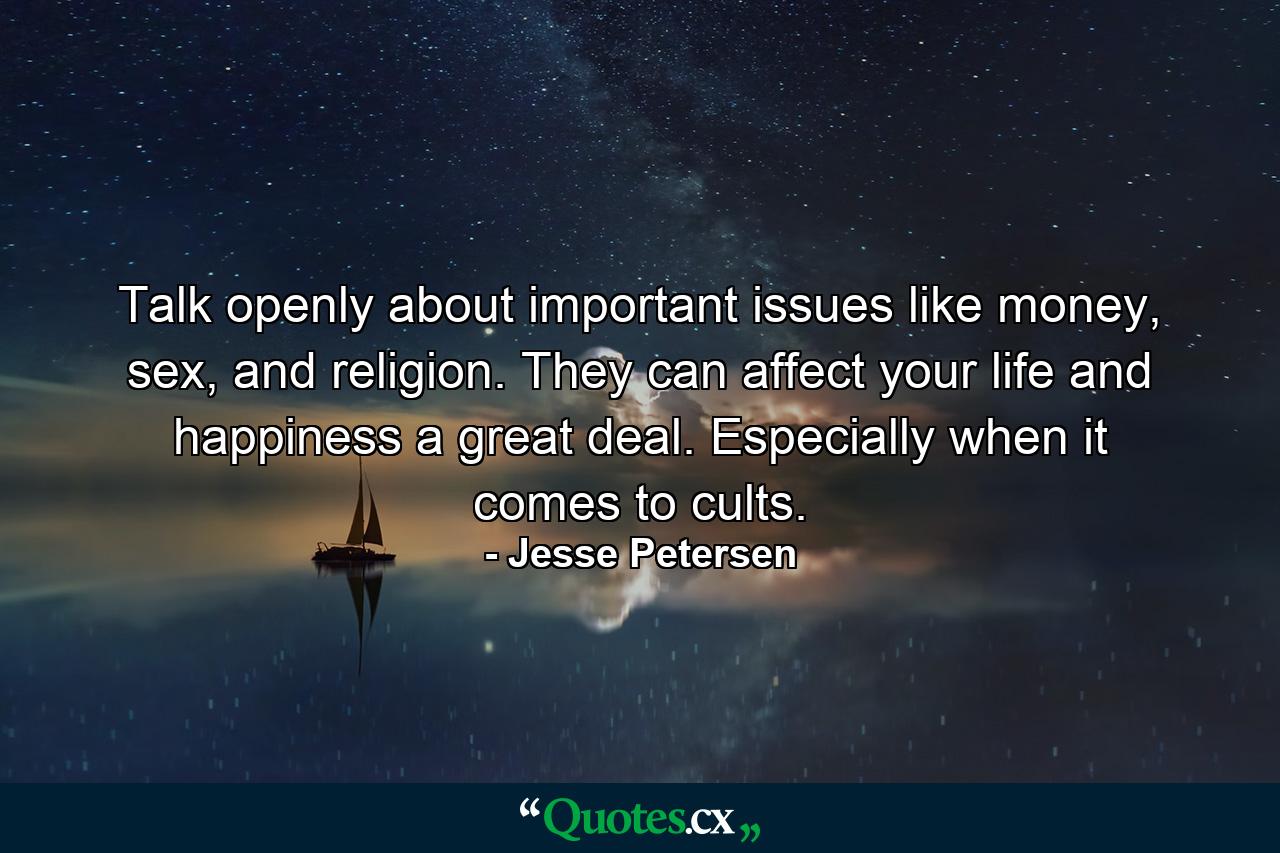 Talk openly about important issues like money, sex, and religion. They can affect your life and happiness a great deal. Especially when it comes to cults. - Quote by Jesse Petersen