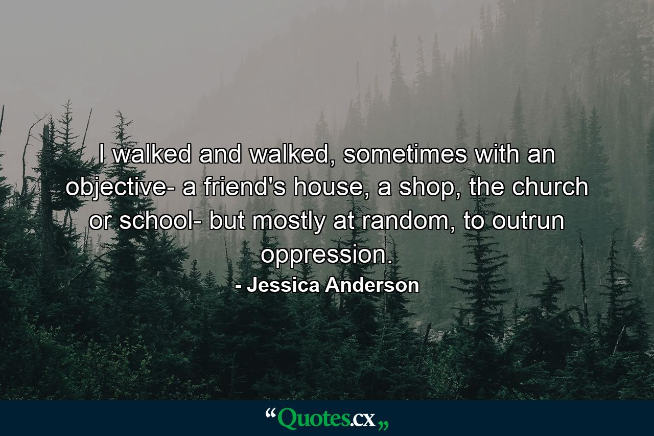 I walked and walked, sometimes with an objective- a friend's house, a shop, the church or school- but mostly at random, to outrun oppression. - Quote by Jessica Anderson