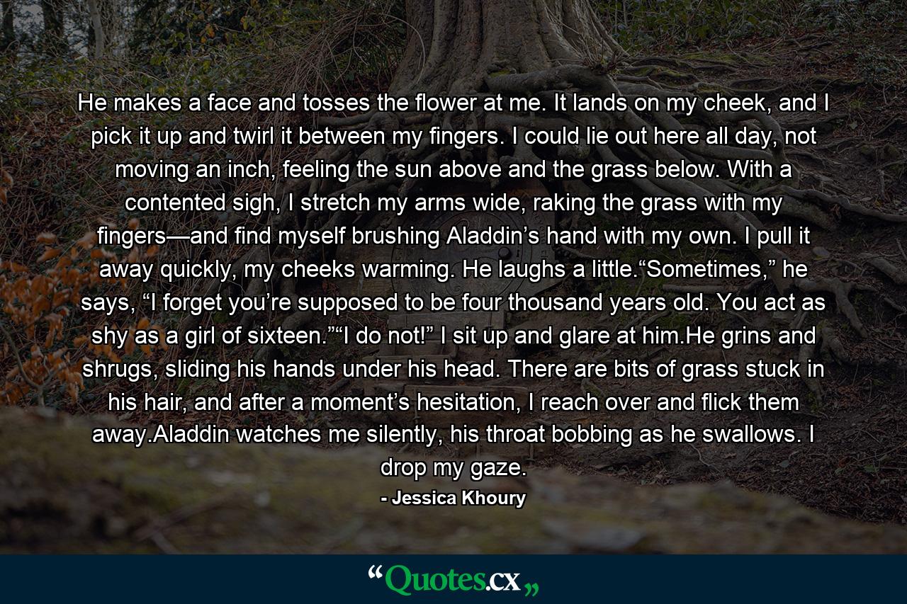 He makes a face and tosses the flower at me. It lands on my cheek, and I pick it up and twirl it between my fingers. I could lie out here all day, not moving an inch, feeling the sun above and the grass below. With a contented sigh, I stretch my arms wide, raking the grass with my fingers—and find myself brushing Aladdin’s hand with my own. I pull it away quickly, my cheeks warming. He laughs a little.“Sometimes,” he says, “I forget you’re supposed to be four thousand years old. You act as shy as a girl of sixteen.”“I do not!” I sit up and glare at him.He grins and shrugs, sliding his hands under his head. There are bits of grass stuck in his hair, and after a moment’s hesitation, I reach over and flick them away.Aladdin watches me silently, his throat bobbing as he swallows. I drop my gaze. - Quote by Jessica Khoury