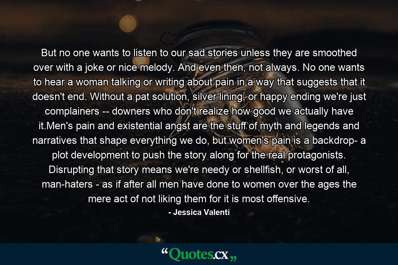 But no one wants to listen to our sad stories unless they are smoothed over with a joke or nice melody. And even then, not always. No one wants to hear a woman talking or writing about pain in a way that suggests that it doesn't end. Without a pat solution, silver lining, or happy ending we're just complainers -- downers who don't realize how good we actually have it.Men's pain and existential angst are the stuff of myth and legends and narratives that shape everything we do, but women's pain is a backdrop- a plot development to push the story along for the real protagonists. Disrupting that story means we're needy or shellfish, or worst of all, man-haters - as if after all men have done to women over the ages the mere act of not liking them for it is most offensive. - Quote by Jessica Valenti