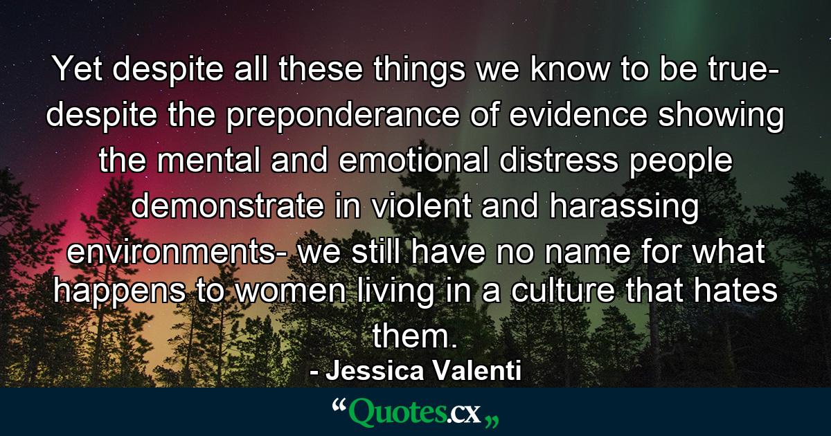 Yet despite all these things we know to be true- despite the preponderance of evidence showing the mental and emotional distress people demonstrate in violent and harassing environments- we still have no name for what happens to women living in a culture that hates them. - Quote by Jessica Valenti