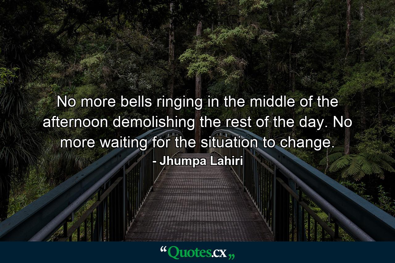 No more bells ringing in the middle of the afternoon demolishing the rest of the day. No more waiting for the situation to change. - Quote by Jhumpa Lahiri