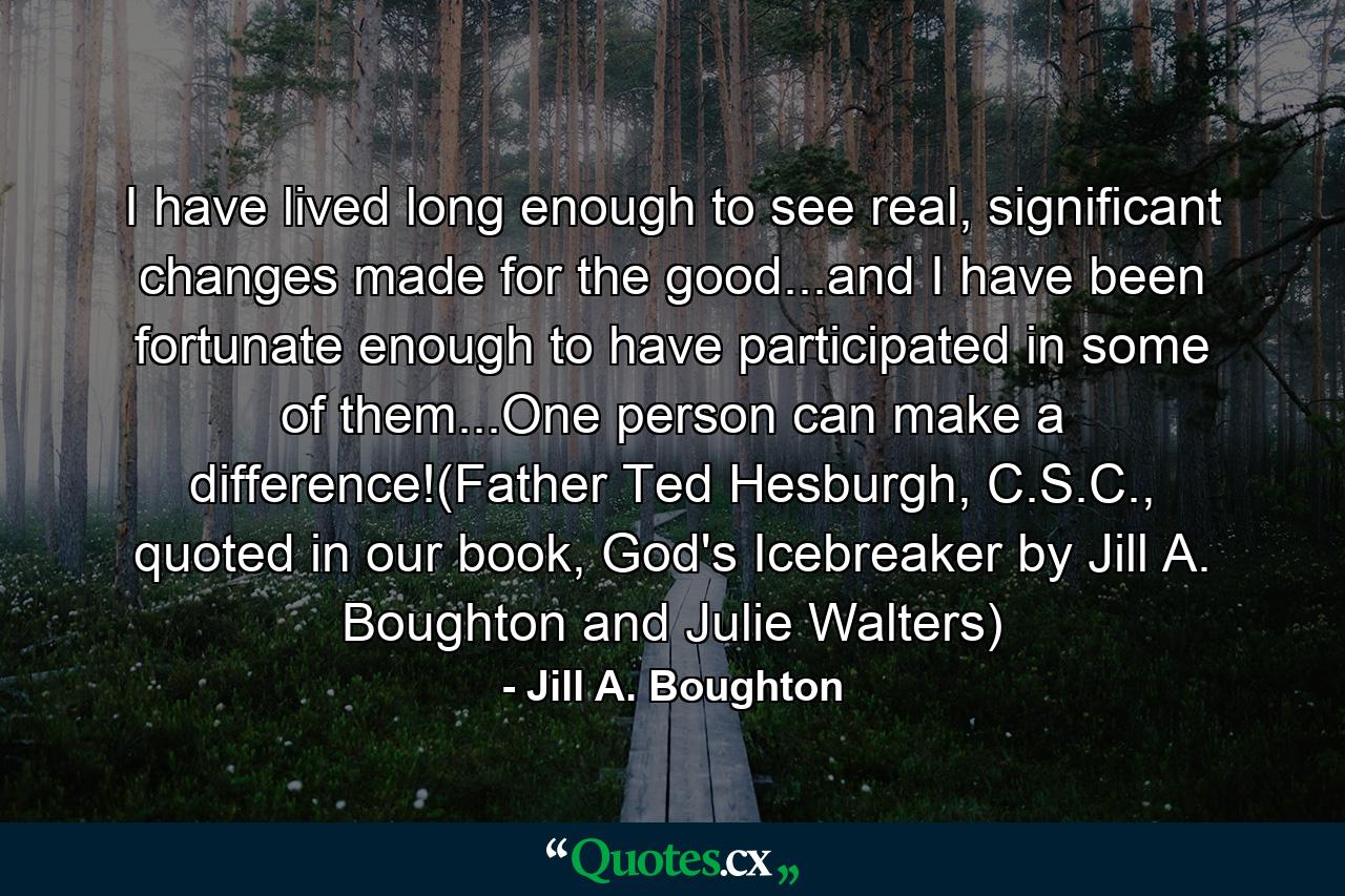 I have lived long enough to see real, significant changes made for the good...and I have been fortunate enough to have participated in some of them...One person can make a difference!(Father Ted Hesburgh, C.S.C., quoted in our book, God's Icebreaker by Jill A. Boughton and Julie Walters) - Quote by Jill A. Boughton