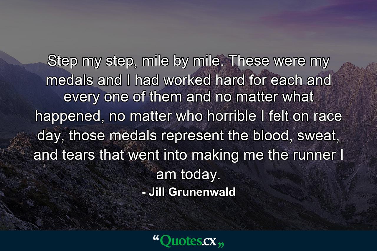 Step my step, mile by mile. These were my medals and I had worked hard for each and every one of them and no matter what happened, no matter who horrible I felt on race day, those medals represent the blood, sweat, and tears that went into making me the runner I am today. - Quote by Jill Grunenwald