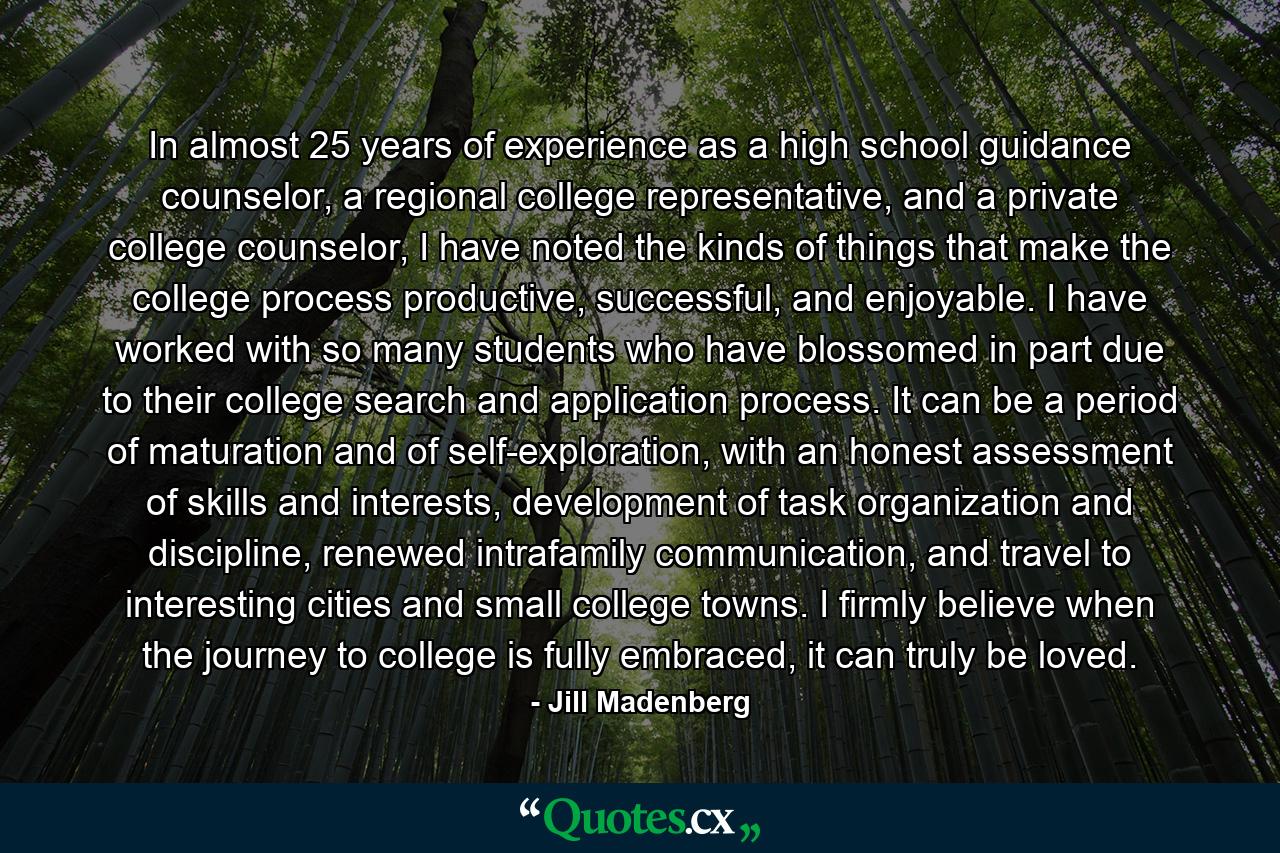 In almost 25 years of experience as a high school guidance counselor, a regional college representative, and a private college counselor, I have noted the kinds of things that make the college process productive, successful, and enjoyable. I have worked with so many students who have blossomed in part due to their college search and application process. It can be a period of maturation and of self-exploration, with an honest assessment of skills and interests, development of task organization and discipline, renewed intrafamily communication, and travel to interesting cities and small college towns. I firmly believe when the journey to college is fully embraced, it can truly be loved. - Quote by Jill Madenberg